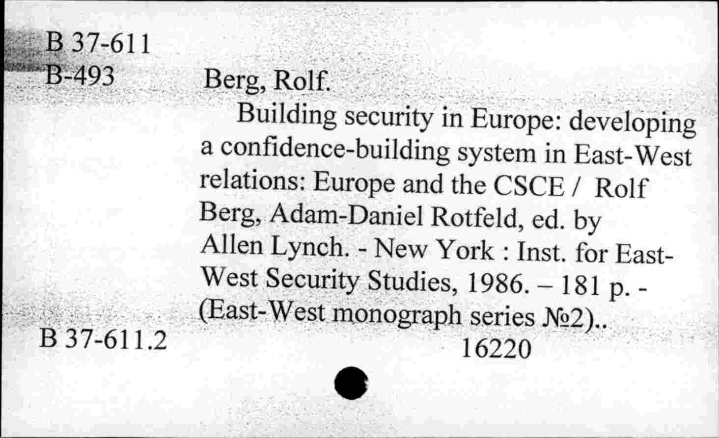 ﻿B 37-611
B-493
B 37-611.2
Berg, Rolf.
Building security in Europe: developing a confidence-building system in East-West relations: Europe and the CSCE / Rolf Berg, Adam-Daniel Rotfeld, ed. by Allen Lynch. - New York : Inst, for East-West Security Studies, 1986. -181p.-(East-West monograph series №2)..
16220